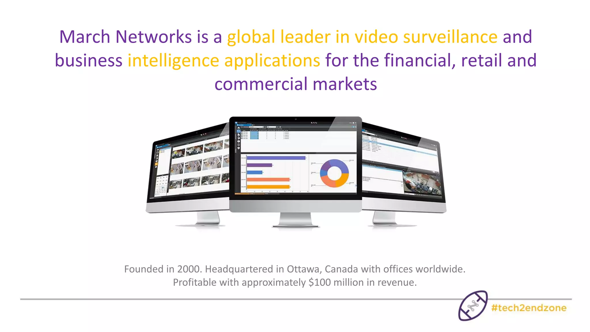 Significant Presence and Industry Experience
*Source: IHS, Video Surveillance Intelligence Service
hardware NVR
supplier in the
Americas, and top
10 globally*
supplier of video
surveillance
equipment to
banks in the
Americas
Supplier
to the
WORLD’S
LARGEST
RETAIL video
installation
More
than
200,000
video
surveillance
systems
installed
 