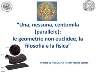 “Una, nessuna, centomila
(parallele):
le geometrie non euclidee, la
filosofia e la fisica”
Roberto De Pietri, Giséle Fischer, Alberto Saracco

 