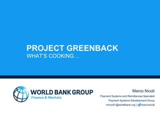 PROJECT GREENBACK
WHAT’S COOKING…
Marco Nicolì
Payment Systems and Remittances Specialist
Payment Systems Development Group
mnicoli1@worldbank.org | marconicoli
 