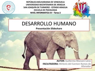REPÚBLICA BOLIVARIANA DE VENEZUELA
UNIVERSIDAD BICENTENARIA DE ARAGUA
SAN JOAQUÍN DE TURMERO - ESTADO ARAGUA
ESCUELA DE PSICOLOGIA
NIVEL INFORMATICA III – Tarea 2
AUTOR: Guillermo Marconi Lárez
FACILITADORA: Mirlenis del Carmen Ramos de
Afanador
DESARROLLO HUMANO
Presentación Slideshare
 