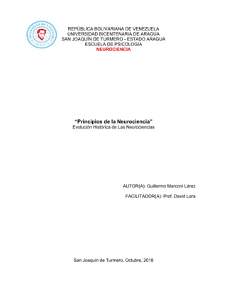 REPÚBLICA BOLIVARIANA DE VENEZUELA
UNIVERSIDAD BICENTENARIA DE ARAGUA
SAN JOAQUÍN DE TURMERO - ESTADO ARAGUA
ESCUELA DE PSICOLOGIA
NEUROCIENCIA
“Principios de la Neurociencia”
Evolución Histórica de Las Neurociencias
AUTOR(A): Guillermo Marconi Lárez
FACILITADOR(A): Prof. David Lara
San Joaquín de Turmero, Octubre, 2018
 