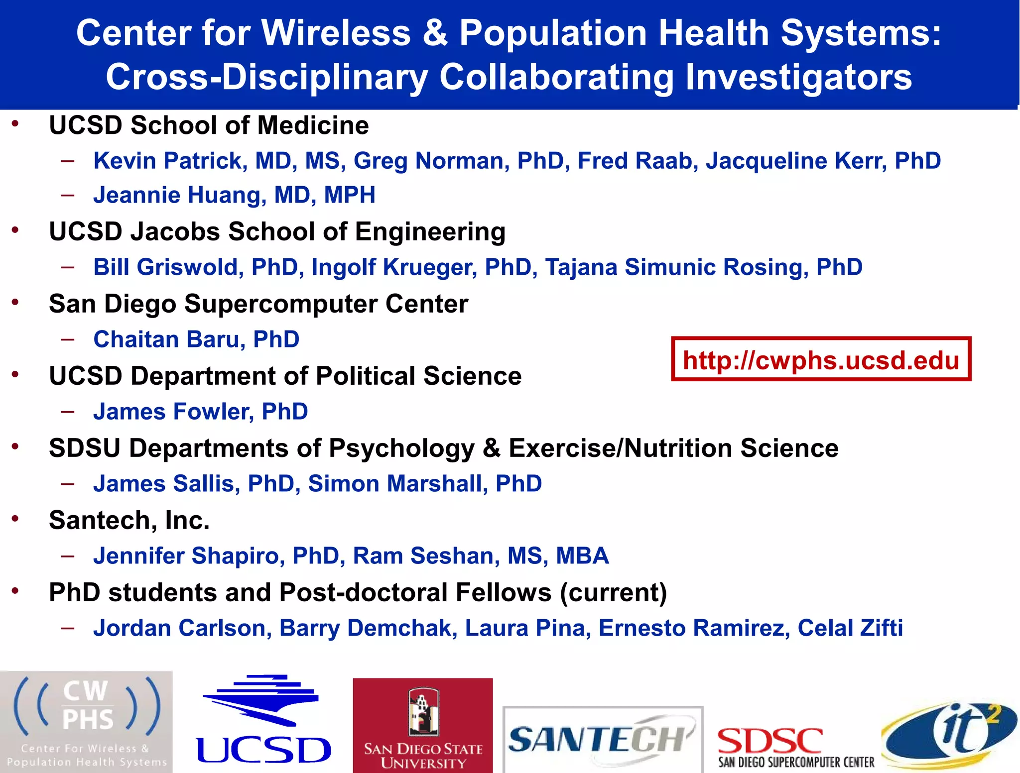 Center for Wireless & Population Health Systems:
       Cross-Disciplinary Collaborating Investigators
•   UCSD School of Medicine
     – Kevin Patrick, MD, MS, Greg Norman, PhD, Fred Raab, Jacqueline Kerr, PhD
     – Jeannie Huang, MD, MPH
•   UCSD Jacobs School of Engineering
     – Bill Griswold, PhD, Ingolf Krueger, PhD, Tajana Simunic Rosing, PhD
•   San Diego Supercomputer Center
     – Chaitan Baru, PhD
                                                          http://cwphs.ucsd.edu
•   UCSD Department of Political Science
     – James Fowler, PhD
•   SDSU Departments of Psychology & Exercise/Nutrition Science
     – James Sallis, PhD, Simon Marshall, PhD
•   Santech, Inc.
     – Jennifer Shapiro, PhD, Ram Seshan, MS, MBA
•   PhD students and Post-doctoral Fellows (current)
     – Jordan Carlson, Barry Demchak, Laura Pina, Ernesto Ramirez, Celal Zifti
 