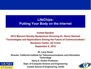 LifeChips-
            Putting Your Body on the Internet

                           Invited Speaker
    2012 Marconi Society Symposium Honoring Dr. Henry Samueli
“Technologies and Applications Driving the Future of Communications”
                    Beckman Center, UC Irvine
                         September 6, 2012

                                 Dr. Larry Smarr
    Director, California Institute for Telecommunications and Information
                                    Technology
                           Harry E. Gruber Professor,
                 Dept. of Computer Science and Engineering
                                                                            1
                     Jacobs School of Engineering, UCSD
 