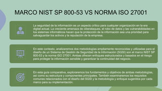 MARCO NIST SP 800-53 VS NORMA ISO 27001
La seguridad de la información es un aspecto crítico para cualquier organización en la era
digital actual. La creciente amenaza de ciberataques, el robo de datos y las vulnerabilidades en
los sistemas informáticos hacen que la protección de la información sea una prioridad para
salvaguardar los activos y la reputación de la empresa.
En este contexto, analizaremos dos metodologías ampliamente reconocidas y utilizadas para el
diseño de un Sistema de Gestión de Seguridad de la Información (SGSI) son el marco NIST SP
800-53 y la norma ISO 27001. Ambas ofrecen enfoques estructurados y basados en el riesgo
para proteger la información sensible y garantizar la continuidad del negocio.
En esta guía comparativa, exploraremos los fundamentos y objetivos de ambas metodologías,
así como su estructura y componentes principales. También examinaremos los requisitos
comunes relacionados con el diseño del SGSI y la metodología y enfoque sugeridos por cada
marco para su implementación.
 