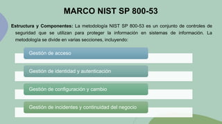MARCO NIST SP 800-53
Estructura y Componentes: La metodología NIST SP 800-53 es un conjunto de controles de
seguridad que se utilizan para proteger la información en sistemas de información. La
metodología se divide en varias secciones, incluyendo:
Gestión de acceso
Gestión de identidad y autenticación
Gestión de configuración y cambio
Gestión de incidentes y continuidad del negocio
 