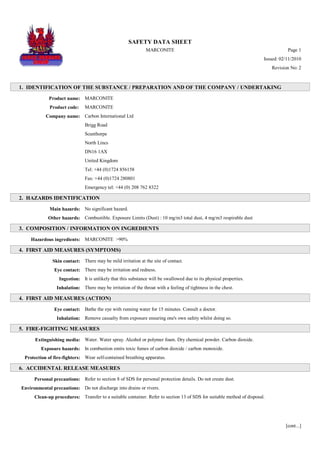 SAFETY DATA SHEET
MARCONITE Page 1
Issued: 02/11/2010
Revision No: 2
1. IDENTIFICATION OF THE SUBSTANCE / PREPARATION AND OF THE COMPANY / UNDERTAKING
Product name: MARCONITE
Product code: MARCONITE
Company name: Carbon International Ltd
Brigg Road
Scunthorpe
North Lincs
DN16 1AX
United Kingdom
Tel: +44 (0)1724 856158
Fax: +44 (0)1724 280801
Emergency tel: +44 (0) 208 762 8322
2. HAZARDS IDENTIFICATION
Main hazards: No significant hazard.
Other hazards: Combustible. Exposure Limits (Dust) : 10 mg/m3 total dust, 4 mg/m3 respirable dust
3. COMPOSITION / INFORMATION ON INGREDIENTS
Hazardous ingredients: MARCONITE >90%
4. FIRST AID MEASURES (SYMPTOMS)
Skin contact: There may be mild irritation at the site of contact.
Eye contact: There may be irritation and redness.
Ingestion: It is unlikely that this substance will be swallowed due to its physical properties.
Inhalation: There may be irritation of the throat with a feeling of tightness in the chest.
4. FIRST AID MEASURES (ACTION)
Eye contact: Bathe the eye with running water for 15 minutes. Consult a doctor.
Inhalation: Remove casualty from exposure ensuring one's own safety whilst doing so.
5. FIRE-FIGHTING MEASURES
Extinguishing media: Water. Water spray. Alcohol or polymer foam. Dry chemical powder. Carbon dioxide.
Exposure hazards: In combustion emits toxic fumes of carbon dioxide / carbon monoxide.
Protection of fire-fighters: Wear self-contained breathing apparatus.
6. ACCIDENTAL RELEASE MEASURES
Personal precautions: Refer to section 8 of SDS for personal protection details. Do not create dust.
Environmental precautions: Do not discharge into drains or rivers.
Clean-up procedures: Transfer to a suitable container. Refer to section 13 of SDS for suitable method of disposal.
[cont...]
WWW.CABLEJOINTS.CO.UK
THORNE & DERRICK UK
TEL 0044 191 490 1547 FAX 0044 477 5371
TEL 0044 117 977 4647 FAX 0044 977 5582
WWW.THORNEANDDERRICK.CO.UK
 