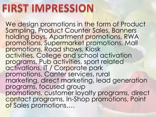 FIRST IMPRESSIONWe design promotions in the form of Product Sampling, Product Counter Sales, Banners holding boys, Apartment promotions, RWA promotions, Supermarket promotions, Mall promotions, Road shows, Kiosk activities, College and school activation programs, Pub activities, sport related activations, IT / Corporate park promotions, Canter services, rural marketing, direct marketing, lead generation programs, focused group promotions, customer loyalty programs, direct contact programs, In-Shop promotions, Point of Sales promotions….