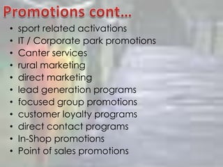 Promotions cont…sport related activationsIT / Corporate park promotionsCanter servicesrural marketingdirect marketinglead generation programsfocused group promotionscustomer loyalty programsdirect contact programsIn-Shop promotionsPoint of sales promotions