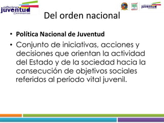 Del orden nacional
• Política Nacional de Juventud
• Conjunto de iniciativas, acciones y
  decisiones que orientan la actividad
  del Estado y de la sociedad hacia la
  consecución de objetivos sociales
  referidos al período vital juvenil.
 