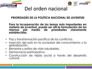 Del orden nacional
   PRIORIDADES DE LA POLÍTICA NACIONAL DE JUVENTUD

  Para la incorporación de los temas más importantes en
  materia de juventud, puede ser útil la formulación de los
  mismos por medio de prioridades claramente
  establecidas.

• Paz y transformación pacífica de los conflictos.
• Inserción del país en la sociedad del conocimiento y la
  globalización.
• Bienestar y estilos de vida saludables.
• Democracia participativa.
• Construcción de tejido social a través del desarrollo
  cultural.
 