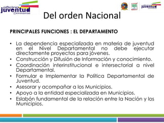 Del orden Nacional
PRINCIPALES FUNCIONES : EL DEPARTAMENTO

• La dependencia especializada en materia de juventud
  en el Nivel Departamental no debe ejecutar
  directamente proyectos para jóvenes.
• Construcción y Difusión de Información y conocimiento.
• Coordinación interinstitucional e intersectorial a nivel
  Departamental.
• Formular e Implementar la Política Departamental de
  Juventud.
• Asesorar y acompañar a los Municipios.
• Apoyo a la entidad especializada en Municipios.
• Eslabón fundamental de la relación entre la Nación y los
  Municipios.
 