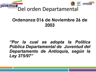 Del orden Departamental
 Ordenanza 016 de Noviembre 26 de
               2003


“Por la cual se adopta la Política
Pública Departamental de Juventud del
Departamento de Antioquia, según la
Ley 375/97”
 