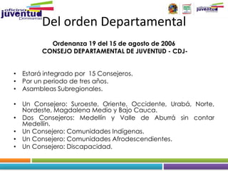 Del orden Departamental
          Ordenanza 19 del 15 de agosto de 2006
        CONSEJO DEPARTAMENTAL DE JUVENTUD - CDJ-


• Estará integrado por 15 Consejeros.
• Por un periodo de tres años.
• Asambleas Subregionales.

• Un Consejero: Suroeste, Oriente, Occidente, Urabá, Norte,
  Nordeste, Magdalena Medio y Bajo Cauca.
• Dos Consejeros: Medellín y Valle de Aburrá sin contar
  Medellín.
• Un Consejero: Comunidades Indígenas.
• Un Consejero: Comunidades Afrodescendientes.
• Un Consejero: Discapacidad.
 