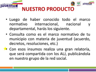 NUESTRO PRODUCTO
• Luego de haber conocido todo el marco
  normativo      internacional,    nacional   y
  departamental, harás los siguiente.
• Consulta como es el marco normativo de tu
  municipio con materia de juventud (acuerdo,
  decretos, resoluciones, etc.)
• Con esos insumos realiza una gran relatoría,
  que será compartida con los ALJ, publicándola
  en nuestro grupo de la red social.
 
