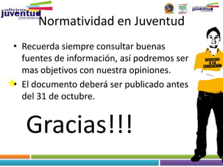 Normatividad en Juventud
• Recuerda siempre consultar buenas
  fuentes de información, así podremos ser
  mas objetivos con nuestra opiniones.
• El documento deberá ser publicado antes
  del 31 de octubre.


   Gracias!!!
 