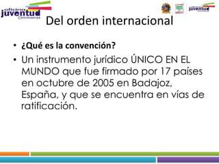 Del orden internacional
• ¿Qué es la convención?
• Un instrumento jurídico ÚNICO EN EL
  MUNDO que fue firmado por 17 países
  en octubre de 2005 en Badajoz,
  España, y que se encuentra en vías de
  ratificación.
 