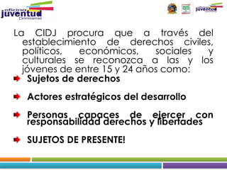 La CIDJ procura que a través del
  establecimiento de derechos civiles,
  políticos,  económicos,     sociales y
  culturales se reconozca a las y los
  jóvenes de entre 15 y 24 años como:
   Sujetos de derechos
  Actores estratégicos del desarrollo
  Personas capaces de ejercer con
  responsabilidad derechos y libertades
  SUJETOS DE PRESENTE!
 