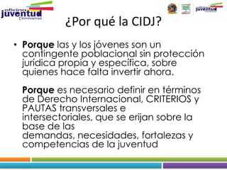 ¿Por qué la CIDJ?
• Porque las y los jóvenes son un
  contingente poblacional sin protección
  jurídica propia y específica, sobre
  quienes hace falta invertir ahora.
 Porque es necesario definir en términos
 de Derecho Internacional, CRITERIOS y
 PAUTAS transversales e
 intersectoriales, que se erijan sobre la
 base de las
 demandas, necesidades, fortalezas y
 competencias de la juventud
 