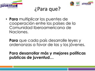 ¿Para que?
• Para multiplicar los puentes de
  cooperación entre los países de la
  Comunidad Iberoamericana de
  Naciones.

 Para que cada país desarrolle leyes y
 ordenanzas a favor de las y los jóvenes.

 Para desarrollar más y mejores políticas
 publicas de juventud…
 