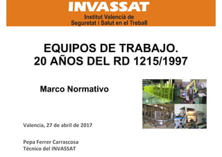 EQUIPOS DE TRABAJO.
20 AÑOS DEL RD 1215/1997
Marco Normativo
Pepa Ferrer Carrascosa
Técnico del INVASSAT
Valencia, 27 de abril de 2017
 