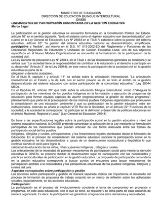 MINISTERIO DE EDUCACIÓN
                 DIRECCIÓN DE EDUCACIÓN BILINGÜE INTERCULTURAL
                                      DINEBI
LINEAMIENTOS DE PARTICIPACIÓN COMUNITARIA EN LA GESTIÓN EDUCATIVA
Marco Legal

La participación en la gestión educativa se encuentra formulada en la Constitución Política del Estado,
artículo 16° en el sentido siguiente, “tanto el sistema como el régimen educativo son descentralizados”, por
cuanto en la Ley General de Educación, Ley Nº 28044 en el Título V establece sobre la gestión del sistema
educativo, artículo 63° “la gestión del sistema educativo nacional es descentralizado, simplificada,
participativa y flexible”; así mismo en el D.S. N° 015-2002-ED del Reglamento y Funciones de las
Direcciones Regionales de Educación y Unidades de Gestión Educativa Local, uno de sus objetivos
específicos en el Nuevo Modelo Organizacional se encuentra la formalización de la participación de la
sociedad civil.
La Ley General de educación Ley N° 28044, en el Título I, de las disposiciones generales se considera y se
señala que: “La sociedad tiene la responsabilidad de contribuir a la educación y el derecho a participar en
su desarrollo” (Articulo 3° de la Ley 28044), en este marco la participación de la sociedad civil en la gestión
educativa es parte de la
obligación y derecho ciudadano.
En el título II, capítulo I y artículo 11° se señala sobre la articulación intersectorial; ”La articulación
intersectorial en el Estado y la de ésta con el sector privado se da en todo el ámbito de la gestión
descentralizada del sistema educativo con activa participación de la comunidad educativa.” (Ley 28044
MED).
En el Capítulo IV, artículo 20° que trata sobre la educación bilingüe intercultural, inciso d,“Asegura la
participación de los miembros de los pueblos indígenas en la formulación y ejecución de programas de
educación para formar equipos capaces de asumir progresivamente la gestión de dichos programas”;
planteamiento que parte de la preocupación de los mismos pueblos indígenas organizados que promueven
la consolidación de una educación pertinente y que su participación en la gestión educativa debe ser
institucionaliza. Además se añade el capítulo VI El Rol de la Sociedad, en el artículo 22° Funciones de la
sociedad; a la sociedad le corresponde: “a) participar en la definición y desarrollo de políticas educativas en
el ámbito Nacional, Regional y Local.” (Ley General de Educación 28044)

En base a las especificaciones legales sobre la participación social en la gestión educativa a nivel del
sistema educativo nacional, la DINEBI pretende concretizar la aplicación de la Ley mediante la formulación
participativa de los mecanismos que puedan articular de una forma adecuada entre las formas de
participación social del los pueblos
indígenas, bilingües y rurales, principalmente, y los lineamientos legales planteadas desde el Ministerio de
Educación. En el proceso de consolidación del sistema educativo nacional la participación social en la
gestión educativa ha ido distanciándose a causa de un desencuentro sociocultural y lingüístico lo que
continua siendo el vació para lograr la
calidad en la educación de los niños, niñas y jóvenes indígenas , bilingüe y rurales.
Los antecedentes de la necesidad de plantear mecanismos de participación social para mejora la atención
educativa la DINEBI, se propone mediar el desencuentro legal de participación con las necesidades y
prácticas socioculturales de participación en la gestión educativa. La propuesta de participación comunitaria
en la gestión educativa corresponde a buscar puntos de encuentro para lanzar mecanismos de
participación acordes a la necesidades y las perspectivas educativas de los pueblos indígenas, bilingües y
rurales del país.
Aspectos conceptuales sobre participación y gestión
Las nociones sobre participación y gestión de manera separada implica dar importancia al desarrollo del
proceso de formación de propuesta de trabajo conjunto en un marco de reflexión sobre las actividades
sociales, especialmente, en las acciones educativas.
Participación:
La participación es el proceso de involucramiento conciente o toma de compromiso en proyectos y
programas, en este caso educativos, con lo que se tiene, se requiere y se toma parte de esas acciones de
manera organizada. Es decir, la participación es garantizar congruencia entre decisiones y necesidades.
 
