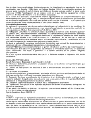 Por otro lado, tenemos definiciones de diferentes puntos de vistas basado en experiencias diversas de
participación: para Castells (1982) citado en Euclides Sánchez (2004) “la participación constituye un
proceso social mediante el cual el sistema es influido por diversos sectores sociales” o, como señala
Velásquez (1986b), “laparticipación es un proceso social en el que distintas agrupaciones sociales
intervienen directa o indirectamente en el desarrollo de la sociedad”.
En el análisis de la definición a cerca del tema, tenemos algo importante que complementa el sentido que
tiene la participación, para (Arango, 1992) “la participación requiere de un grupo organizado que concuerde
en la naturaleza del problema a solucionar y en la clase de solución que se aplicará” “... o en objetivos que
hace suyos y por los cuales despliega el esfuerzo participativo” (Montero, 1996).
Participación Comunitaria:
La participación comunitaria “es más que realizar actividades para el mejoramiento de las condiciones de
vida. Es un espacio dinámico que evoluciona ... que provee a los participantes la oportunidad para influir en
las respuestas que el Estado da a sus problemas”. (E. Sánchez 2004)
La Participación Comunitaria “es también un proceso que conduce a intervenir en las decisiones públicas”
(E. Sánchez 2004), mediante mecanismos pertinentes a su vivencia comunal y con referencia a los marcos
legales del sistema del Estado. La participación comunitaria es un proceso de reflexión que puede redefine
sus necesidades iniciales y las formas de satisfacción o alternativas. Así, la participación ofrece la
oportunidad para que lo que se considera “alterno” en una visión pueda realizarse y convertirse en la forma
adecuada de responder las necesidades y realizar acciones pertinentes.
En suma la participación comunitaria es el ejercicio democrático para compartir las tareas educativas y
decisiones sobre las políticas educativas nacionales, regionales y locales.
Para la DINEBI la participación comunitaria en la gestión educativa es una forma de descentralización y
democratización de la educación que permite a los actores de la comunidad a reconocer y ser reconocido
como componentes para lograr la pertinencia y la calidad educativa en los pueblos indígenas
principalmente.
En la tabla siguiente se tiene la escala de participación, la pretensión es lograr la integralidad de la escala
participativa.

ESCALA DE PARTICIPACIÓN
Escala Nominación Capacidad de participación / decisión
01 Información Se transmite, simplemente una decisión tomada por la autoridad correspondiente para que
los afectados la ejecuten
02 Consulta Se pide opinión a los afectados, si bien la decisión la toma en cualquier caso la autoridad
pertinente
03 Elaboración de propuestas
Los afectados pueden aquí ofrecer opciones y argumentar a favor o en contra, pero la autoridad decide en
todo caso aprobando o modificando propuestas, o asumiendo otras diferentes
04 Delegación Se otorga una delegación de atribuciones, de un ámbito determinado, en el cual el que
recibe tal atribución delegada actúa con autonomía para su ejecución, si bien la responsabilidad última
corresponde al delegante que mantiene la autoridad definitiva
05 Co-decisión Se produce la decisión en común, tras la participación de los afectados
06 Co-gestión La participación de los implicados se produce en la toma de decisiones y en la puesta en
práctica de las mismas
07 Auto-gestión La decisión, en este caso, corresponde a quienes han de poner en práctica dicha decisión,
a cuyo efecto actúan con total autonomía
Fuente: Basado en Gento (1992:10-13)

Gestión:
Gestión es un proceso que implica la dinamización de acciones y estimula el desarrollo educativo a través
de la interacción y la sinergia de actores educativos y la comunidad.
Desde el punto de vista de los investigadores “en el nuevo concepto de gestión la dinámica de cada uno de
los aspectos que hacen a la gestión educativa está centrada en el actor social. La gestión educativa es por
tanto una forma de interacción social, de comunicación y relacionamiento horizontal que involucra a los
diferentes actores empleando diferentes métodos, recursos y estrategias orientados a lograr un fin. Desde
 