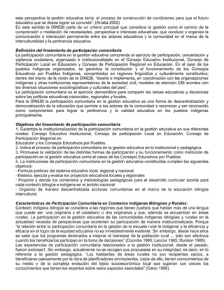 esta perspectiva la gestión educativa sería: el proceso de construcción de condiciones para que el futuro
educativo que se desea lograr se concrete”. (Arratia 2002)
En este sentido la DINEBI parte de un criterio principal que considera la gestión como el camino de la
comprensión y mediación de necesidades, perspectiva e intereses educativas, que conduce y organiza la
comunicación e interacción permanente entre los actores educativos y la comunidad en el marco de la
interculturalidad y la pertinencia educativa.

Definición del lineamiento de participación comunitaria
La participación comunitaria en la gestión educativa comprende el ejercicio de participación, concertación y
vigilancia ciudadana, organizado e institucionalizado en el Consejo Educativo Institucional, Consejo de
Participación Local en Educación y Consejo de Participación Regional en Educación. En el caso de los
pueblos indígenas organizados, se garantiza la constitución y el funcionamiento de los Consejos
Educativos por Pueblos Indígenas, concentrados en regiones lingüística y culturalmente constituidos;
dentro del marco de la visión de la DINEBI, “diseña e implementa, en coordinación con las organizaciones
indígenas y otras instituciones representativas de la sociedad civil, modelos de atención EBI acordes con
las diversas situaciones sociolingüísticas y culturales del país”.
La participación comunitaria es el ejercicio democrático para compartir las tareas educativas y decisiones
sobre las políticas educativas nacionales, regionales y locales.
Para la DINEBI la participación comunitaria en la gestión educativa es una forma de descentralización y
democratización de la educación que permite a los actores de la comunidad a reconocer y ser reconocido
como componentes para lograr la pertinencia y la calidad educativa en los pueblos indígenas
principalmente.

Objetivos del lineamiento de participación comunitaria
1. Garantiza la institucionalización de la participación comunitaria en la gestión educativa en sus diferentes
niveles: Consejo Educativo Institucional, Consejo de participación Local en Educación, Consejo de
Participación Regional en
Educación y los Consejos Educativos por Pueblos.
2. Indica el proceso de participación comunitaria en la gestión educativa en lo institucional y pedagógica.
3. Promueve la validación de las distintas formas de participación y su funcionamiento como institución de
participación en la gestión educativa como el casos de los Consejos Educativos por Pueblos.
4. La instituciones de participación comunitaria en la gestión educativa constituidas cumplen los siguientes
objetivos:
· Formula políticas del sistema educativo local, regional y nacional
· Elabora, ejecuta y evalúa los proyectos educativos locales y regionales
· Propone y decide los contenidos y metodologías pedagógicas para el desarrollo curricular acorde para
cada contexto bilingüe e indígena en el ámbito nacional
· Organiza de manera descentralizada acciones comunitarias en el marco de la educación bilingüe
intercultural.

Características de Participación Comunitaria en Contextos Indígenas Bilingües y Rurales:
Contexto indígena bilingüe se considera a las regiones que tienen pueblos que hablan más de una lengua
que puede ser: una originaria y el castellano o dos originarias y que, además se encuentran en áreas
rurales. La participación en la gestión educativa de las comunidades indígenas bilingües y rurales en la
actualidad necesita de perspectivas que reorienten su participación de manera institucionalizada. Porque
“la relación entre la participación comunitaria en la gestión de la escuela rural /e indígena/ y la eficiencia y
eficacia en el logro de la equidad educativa no es inmediatamente evidente. Sin embargo, desde hace años
se sabe que los programas destinados a mejorar el bienestar de la población rural ... sólo son efectivos
cuando los beneficiarios participan en la toma de decisiones” (Coombs 1980; Lacroix 1985; Durston 1988).
Las experiencias de participación comunitaria relacionados a la gestión institucional, desde el pasado,
fueron exitosas1. Sin embargo, actualmente no se recogen sus propuestas en su integridad, es decir, en lo
referente a la gestión pedagógica. “Los habitantes de áreas rurales no son recipientes vacíos, a
beneficiarse pasivamente por la obra de planificadores omniscientes. Lejos de ello, tienen conocimientos de
su medio y de la compleja evolución del tejido socioeconómico local que superan con creces los
conocimientos que tienen los expertos sobre estos aspectos esenciales” (Calvo 1986).
 