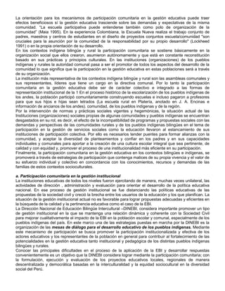 La orientación para los mecanismos de participación comunitaria en la gestión educativa puede traer
efectos beneficiosos sí la gestión educativa trasciende sobre las demandas y expectativas de la misma
comunidad. “La escuela participativa puede entenderse también como polo de organización de la
comunidad” (Maia 1995). En la experiencia Colombiana, la Escuela Nueva realiza el trabajo conjunto de
padres, maestros y centros de estudiantes en el diseño de proyectos conjuntos escuela/comunidad "son
cruciales para la asunción por la comunidad de la responsabilidad por su propio desarrollo" (Lockheed
1991) o en la propia orientación de su desarrollo.
En los contextos indígena bilingüe y rural la participación comunitaria se sostiene básicamente en la
organización social que ellos crearon, asumieron autónomamente y que está en constante reconstitución
basado en sus prácticas y principios culturales. En las instituciones (organizaciones) de los pueblos
indígenas y rurales la autoridad comunal pasa a ser el promotor de todos los aspectos del desarrollo de la
comunidad lo que significa que la participación en la gestión educativa en estas poblaciones será a través
de su organización.
La institución más representativa de los contextos indígena bilingüe y rural son las asambleas comunales y
sus representantes, líderes que tiene un cargo en la directiva comunal. Por lo tanto la participación
comunitaria en la gestión educativa debe ser de carácter colectivo e integrado a las formas de
representación institucional de la 1 En el proceso histórico de la escolarización de los pueblos indígenas de
los andes, la población participó comunitariamente construyendo escuelas e incluso pagaron a profesores
para que sus hijos e hijas sean letrados (La escuela rural en Platería, anotado en J. A. Encinas e
información de ancianos de los andes). comunidad, de los pueblos indígenas y de la región.
Por la intervención de normas y prácticas sociales vigentes y hegemónicas, la situación actual de las
Instituciones (organizaciones) sociales propias de algunas comunidades y pueblos indígenas se encuentran
desgastados en su rol, es decir, el efecto de la incompatibilidad de programas y propuestas sociales con las
demandas y perspectivas de las comunidades rurales y de los pueblos indígenas bilingües en el tema de
participación en la gestión de servicios sociales como la educación llevaron al estancamiento de sus
instituciones de participación colectiva. Por ello es necesarios tender puentes para formar alianzas con la
comunidad, y aceptar la diversidad de planteamientos y confiar en los padres y en sus capacidades
individuales y comunales para aportar a la creación de una cultura escolar integral que sea pertinente, de
calidad y con equidad y, promover el proceso de una institucionalidad más eficiente en su participación.
Finalmente, la participación comunitaria en la gestión educativa en los contextos bilingües e indígenas, se
promoverá a través de estrategias de participación que contenga matices de su propia vivencia y el valor de
su esfuerzo individual y colectivo en concordancia con los conocimientos, recursos y demandas de las
familias de estos contextos socioculturales.

a. Participación comunitaria en la gestión institucional
La instituciones educativas de todos los niveles fueron ejercitando de manera, muchas veces unilateral, las
actividades de dirección , administración y evaluación para orientar el desarrollo de la política educativa
nacional. En ese proceso de gestión institucional se fue distanciando las políticas educativas de las
propuestas de la sociedad civil y creció la brecha entre los usuarios de la educación y los que planifican. La
situación de la gestión institucional actual no es favorable para lograr propuestas adecuadas y eficientes en
la búsqueda de la calidad y la pertinencia educativa como el caso de la EBI.
La Dirección Nacional de Educación Bilingüe Intercultural –DINEBI, considera importante promover un tipo
de gestión institucional en la que se mantenga una relación dinámica y coherente con la Sociedad Civil
para mejorar cualitativamente el impacto de la EBI en la población escolar y comunal, especialmente de los
pueblos indígenas del país. En este marco una de las estrategias puestas en marcha por la DINEBI es la
organización de las mesas de diálogo para el desarrollo educativo de los pueblos indígenas. Mediante
este mecanismo de participación se busca promover la participación institucionalizada y efectiva de los
actores educativos y los representantes de la población en general para contribuir al fortalecimiento de las
potencialidades en la gestión educativa tanto institucional y pedagógica de los distintas pueblos indígenas
bilingües y rurales.
Conocer las principales dificultades en el proceso de la aplicación de la EBI y desarrollar respuestas
convenientemente es un objetivo que la DINEBI considera lograr mediante la participación comunitaria; con
la formulación, ejecución y evaluación de los proyectos educativos locales, regionales de manera
descentralizada y democrática basadas en la interculturalidad y la equidad sociocultural en la diversidad
social del Perú.
 