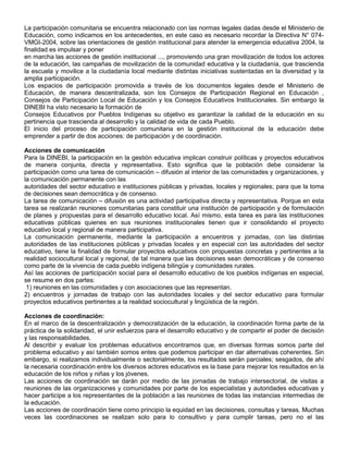 La participación comunitaria se encuentra relacionado con las normas legales dadas desde el Ministerio de
Educación, como indicamos en los antecedentes, en este caso es necesario recordar la Directiva N° 074-
VMGI-2004, sobre las orientaciones de gestión institucional para atender la emergencia educativa 2004, la
finalidad es impulsar y poner
en marcha las acciones de gestión institucional ..., promoviendo una gran movilización de todos los actores
de la educación, las campañas de movilización de la comunidad educativa y la ciudadanía, que trascienda
la escuela y movilice a la ciudadanía local mediante distintas iniciativas sustentadas en la diversidad y la
amplia participación.
Los espacios de participación promovida a través de los documentos legales desde el Ministerio de
Educación, de manera descentralizada, son los Consejos de Participación Regional en Educación ,
Consejos de Participación Local de Educación y los Consejos Educativos Institucionales. Sin embargo la
DINEBI ha visto necesario la formación de
Consejos Educativos por Pueblos Indígenas su objetivo es garantizar la calidad de la educación en su
pertinencia que trascienda al desarrollo y la calidad de vida de cada Pueblo.
El inicio del proceso de participación comunitaria en la gestión institucional de la educación debe
emprender a partir de dos acciones: de participación y de coordinación.

Acciones de comunicación
Para la DINEBI, la participación en la gestión educativa implican construir políticas y proyectos educativos
de manera conjunta, directa y representativa. Esto significa que la población debe considerar la
participación como una tarea de comunicación – difusión al interior de las comunidades y organizaciones, y
la comunicación permanente con las
autoridades del sector educativo e instituciones públicas y privadas, locales y regionales; para que la toma
de decisiones sean democrática y de consenso.
La tarea de comunicación – difusión es una actividad participativa directa y representativa. Porque en esta
tarea se realizarán reuniones comunitarias para constituir una institución de participación y de formulación
de planes y propuestas para el desarrollo educativo local. Así mismo, esta tarea es para las instituciones
educativas públicas quienes en sus reuniones institucionales tienen que ir consolidando el proyecto
educativo local y regional de manera participativa.
La comunicación permanente, mediante la participación a encuentros y jornadas, con las distintas
autoridades de las instituciones públicas y privadas locales y en especial con las autoridades del sector
educativo, tiene la finalidad de formular proyectos educativos con propuestas concretas y pertinentes a la
realidad sociocultural local y regional, de tal manera que las decisiones sean democráticas y de consenso
como parte de la vivencia de cada pueblo indígena bilingüe y comunidades rurales.
Así las acciones de participación social para el desarrollo educativo de los pueblos indígenas en especial,
se resume en dos partes:
 1) reuniones en las comunidades y con asociaciones que las representan.
2) encuentros y jornadas de trabajo con las autoridades locales y del sector educativo para formular
proyectos educativos pertinentes a la realidad sociocultural y lingüística de la región.

Acciones de coordinación:
En el marco de la descentralización y democratización de la educación, la coordinación forma parte de la
práctica de la solidaridad, el unir esfuerzos para el desarrollo educativo y de compartir el poder de decisión
y las responsabilidades.
Al describir y evaluar los problemas educativos encontramos que, en diversas formas somos parte del
problema educativo y así también somos entes que podemos participar en dar alternativas coherentes. Sin
embargo, si realizamos individualmente o sectorialmente, los resultados serán parciales; sesgados, de ahí
la necesaria coordinación entre los diversos actores educativos es la base para mejorar los resultados en la
educación de los niños y niñas y los jóvenes.
Las acciones de coordinación se darán por medio de las jornadas de trabajo intersectorial, de visitas a
reuniones de las organizaciones y comunidades por parte de los especialistas y autoridades educativas y
hacer participe a los representantes de la población a las reuniones de todas las instancias intermedias de
la educación.
Las acciones de coordinación tiene como principio la equidad en las decisiones, consultas y tareas. Muchas
veces las coordinaciones se realizan solo para lo consultivo y para cumplir tareas, pero no el las
 