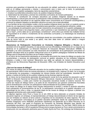 acciones para garantizar el desarrollo de una educación de calidad, pertinente e intercultural en el país,
está en el diálogo permanente y directa ( comunicación cara a cara), por lo tanto, la participación
comunitaria en la gestión pedagógica, tiene las siguientes características:
1. Analizar la problemática educativa local y de pueblos indígenas bilingües.
2. Sistematizar las demandas y priorizar los contenidos curriculares de manera participativa.
3. Promover la constitución de consejos educativos por pueblos indígenas basado en la relación
sociolingüística y cultural para promover la participación institucionalizada en la gestión pedagógica
4. Las autoridades educativas en las regiones deben tener conocimiento de la situación sociolingüística y
promover la cohesión basada a la identidad cultural en el marco de la interculturalidad.
5. Las familias de las comunidades rurales y de los pueblos indígenas tienen que tener un sustento social a
través de una organización legítima y representativa para garantizar una participación eficiente y sólida.
6. Las estrategias de participación para formular mecanismos de participación en la gestión pedagógica se
debe trabajar en base a las preguntas bases: ¿Qué queremos o qué necesitamos que aprendan nuestros
hijos e hijas? ¿Cómo debe ser su aprendizaje y enseñanza?, entre otras que orienten las múltiples formas
de rigurosidad en el criterio o fundamento de los contenidos curriculares y la metodología de enseñanza
aprendizaje.
7. En este caso proponer contenidos y metodología desde las comunidades y los pueblos indígenas no se
trata de borrar todo lo que existe y se aplica, mas bien debe tener un carácter aditivo e integral
(diversificación curricular).

Mecanismos de Participación Comunitaria en Contextos Indígenas Bilingües y Rurales de la
sociedad civil en la gestión educativa, en ese proceso se tuvo dificultades y limitaciones en su mayoría que
eficiencia en la participación. La Dirección Nacional de Educación Bilingüe Intercultural -DINEBI, ha
planteado y se viene avanzando con este mecanismo de consolidación de la participación comunitaria en
agestión educativa tanto en la gestión institucional como en la gestión pedagógica mediante las Mesas de
Dialogo para el Desarrollo Educativo de los Pueblos Indígenas.
En el marco de los lineamientos planteados en el presente documento las mesas de diálogo se ajusta a las
características y acciones de participación comunal en gestión educativa en los contextos indígenas
bilingües y rurales a nivel nacional. Mecanismo que debe ser aplicado de manera descentralizada y
prioritaria por las Direcciones Regionales de Educación -DRE y las Unidades de Gestión Educativa Local
UGEL.

¿Qué son las mesas de diálogo?
Las mesas de diálogo para el desarrollo educativo de los pueblos indignas del Perú , es un proceso inicial
de acercamiento interno entre los actores educativos y la sociedad local y regional. Es decir, es un proceso
de intercambio de propuestas y necesidades de manera directa entre las autoridades, docentes EBI y
padres y madres de familia de los pueblos indígenas de las diversas regiones del país.
En el marco de los lineamientos generales de participación social de la ley general de educación Ley N°
28044 la Dirección Nacional de Educación Bilingüe Intercultural, impulsa la participación de los pueblos
indígenas bilingües y rurales para insertar las propuestas educativas locales al sistema nacional. Por
cuanto las mesas de diálogo fueron y es parte de los mecanismos que generan condiciones favorables
para la diversificación curricular con participación institucionalizada de los pueblos indígenas.
Las mesas de diálogo en la etapa inicial impulsa básicamente la revisión y ventila la situación educativa
local subrayando el funcionamientos de las IE, la participación comunitaria en la gestión educativa y el
aprendizaje de los niños y niñas. La siguiente etapa de las mesas de diálogo es ingresar a plantear una
pedagogía pertinentes para cada pueblo indígena.
En algunas regiones como Puno y Cusco en el año 2004 se tiene elaborado un proyecto iniciales de
educación regional, sin embargo, la representatividad y el trabajo descentralizado al interior de las regiones
aún son limitados en relación al tema cultural y lingüística de los estudiantes de estas regiones. Por otra
parte, la participación comunitaria en la gestión educativa planteados desde las organizaciones de los
Pueblos Indígenas2 como AIDESEP (Asociación Interétinaca de Desarrollo de la Selva Peruana) en la
amazonia del Perú, que gestó el Programa de Formación de Docentes Bilingües para atender las
necesidades educativas y de la diversidad lingüística de la selva Peruana. Por otro lado, UNCA (Unión de
Comunidades Aymaras) y APLA (academia Peruana de la Lengua Aymara) en Puno vienen promoviendo la
construcción de una educación pertinente para el Pueblo Aymra de Puno, Sin embargo las limitaciones se
 