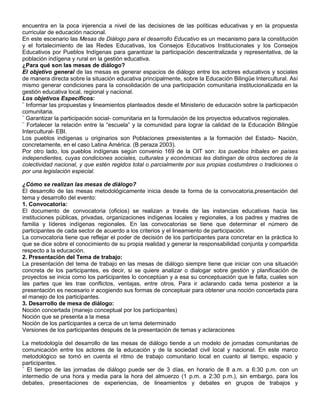 encuentra en la poca injerencia a nivel de las decisiones de las políticas educativas y en la propuesta
curricular de educación nacional.
En este escenario las Mesas de Diálogo para el desarrollo Educativo es un mecanismo para la constitución
y el fortalecimiento de las Redes Educativas, los Consejos Educativos Institucionales y los Consejos
Educativos por Pueblos Indígenas para garantizar la participación descentralizada y representativa, de la
población indígena y rural en la gestión educativa.
¿Para qué son las mesas de diálogo?
El objetivo general de las mesas es generar espacios de diálogo entre los actores educativos y sociales
de manera directa sobre la situación educativa principalmente, sobre la Educación Bilingüe Intercultural. Así
mismo generar condiciones para la consolidación de una participación comunitaria institucionalizada en la
gestión educativa local, regional y nacional.
Los objetivos Específicos:
¨ Informar las propuestas y lineamientos planteados desde el Ministerio de educación sobre la participación
comunitaria.
¨ Garantizar la participación social- comunitaria en la formulación de los proyectos educativos regionales.
¨ Fortalecer la relación entre la “escuela” y la comunidad para lograr la calidad de la Educación Bilingüe
Intercultural- EBI.
Los pueblos indígenas u originarios son Poblaciones preexistentes a la formación del Estado- Nación,
concretamente, en el caso Latina América. (B peraza 2003).
Por otro lado, los pueblos indígenas según convenio 169 de la OIT son: los pueblos tribales en países
independientes, cuyas condiciones sociales, culturales y económicas les distingan de otros sectores de la
colectividad nacional, y que estén regidos total o parcialmente por sus propias costumbres o tradiciones o
por una legislación especial.

¿Cómo se realizan las mesas de diálogo?
El desarrollo de las mesas metodológicamente inicia desde la forma de la convocatoria,presentación del
tema y desarrollo del evento:
1. Convocatoria:
El documento de convocatoria (oficios) se realizan a través de las instancias educativas hacia las
instituciones públicas, privadas, organizaciones indígenas locales y regionales, a los padres y madres de
familia y líderes indígenas regionales. En las convocatorias se tiene que determinar el número de
participantes de cada sector de acuerdo a los criterios y el lineamiento de participación.
La convocatoria tiene que reflejar el poder de decisión de los participantes para concretar en la práctica lo
que se dice sobre el conocimiento de su propia realidad y generar la responsabilidad conjunta y compartida
respecto a la educación.
2. Presentación del Tema de trabajo:
La presentación del tema de trabajo en las mesas de diálogo siempre tiene que iniciar con una situación
concreta de los participantes, es decir, si se quiere analizar o dialogar sobre gestión y planificación de
proyectos se inicia como los participantes lo conceptúan y a esa su conceptuación que le falta, cuales son
las partes que les trae conflictos, ventajas, entre otros. Para ir aclarando cada tema posterior a la
presentación es necesario ir acogiendo sus formas de conceptuar para obtener una noción concertada para
el manejo de los participantes.
3. Desarrollo de mesa de diálogo:
Noción concertada (manejo conceptual por los participantes)
Noción que se presenta a la mesa
Noción de los participantes a cerca de un tema determinado
Versiones de los participantes después de la presentación de temas y aclaraciones

La metodología del desarrollo de las mesas de diálogo tiende a un modelo de jornadas comunitarias de
comunicación entre los actores de la educación y de la sociedad civil local y nacional. En este marco
metodológico se tomó en cuenta el ritmo de trabajo comunitario local en cuanto al tiempo, espacio y
participantes.
¨ El tiempo de las jornadas de diálogo puede ser de 3 días, en horario de 8 a.m. a 6:30 p.m. con un
intermedio de una hora y media para la hora del almuerzo (1 p.m. a 2:30 p.m.), sin embargo, para los
debates, presentaciones de experiencias, de lineamientos y debates en grupos de trabajos y
 