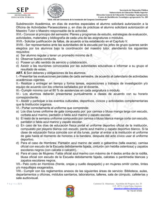 Secretaria de Educación Pública
Subsecretaria de Educación Media Superior
Dirección General de Educación Tecnológica Agropecuaria
Centro de Bachillerato Tecnológico agropecuario No. 289
“2016. Año del Centenario de la Instalación del Congreso Constituyente”
P á g i n a 2 | 5 Carretera Cd. Altamirano - Ajuchitlan del Progreso, km. 20
C.P.: 40732, Corral Falso, Guerrero
plantelcorralfalso@hotmail.com
Tel. 732-67-37334
Subdirección Académica, en días de eventos especiales el alumno solicitará autorización a la
Oficina de Actividades Paraescolares y, en días de prácticas el alumno solicitará autorización al
Maestro Tutor o Maestro responsable de la actividad.
XVI.- Conocer al principio del semestre: Planes y programas de estudio, estrategias de evaluación,
actividades, materiales y bibliografía de cada una de las asignaturas o módulos.
XVII.- Solicitar justificación de faltas, de acuerdo a los establecido en el Capítulo V.
XVIII.- Ser representados ante las autoridades de la escuela por los jefes de grupo quienes serán
elegidos por los alumnos bajo la coordinación del maestro tutor, atendiendo los siguientes
requisitos:
a) Ser alumno regular y tener un promedio mínimo de 8.
b) Observar buena conducta.
c) Poseer un alto sentido de servicio y colaboración.
d) Asistir a las reuniones convocadas por las autoridades educativas e informar a su grupo el
resultado de estas.
ART. 6 Son deberes y obligaciones de los alumnos:
I.- Presentar las evaluaciones parciales de cada semestre, de acuerdo al calendario de actividades
académicas vigentes.
II.- Realizar y entregar en tiempo y forma tareas, exposiciones y trabajos de investigación y/o
equipo de acuerdo con los criterios señalados por el docente.
III.- Cumplir mínimo con el 80 % de asistencias en cada asignatura o módulo.
IV.- Los alumnos deberán presentarse puntualmente a clases de acuerdo con su horario
correspondiente.
V.- Asistir y participar a los eventos culturales, deportivos, cívicos y actividades complementarias
que la Institución organice.
VI.- Portar correctamente el uniforme que comprende:
a) Los días lunes uniforme de gala compuesto por: por camisa o blusa manga larga con escudo,
corbata azul marino, pantalón o falda azul marino y zapato escolar.
b) El resto de la semana uniforme compuesto por camisa o blusa blanca manga corta con escudo,
pantalón o falda azul marino y zapato escolar.
c) En caso de los días de educación física portal el uniforme deportivo oficial de la institución,
compuesto por playera blanca con escudo, pants azul marino y zapato deportivo blanco. Si la
clase de educación física coincide con el día lunes, portar al entrar a la institución el uniforme
de gala hasta el momento de honores a la bandera, después del acto cívico usar el uniforme
deportivo.
d) Para el caso de Hombres: Pantalón azul marino de vestir o gabardina (talla exacta), camisa
oficial con escudo de la Escuela debidamente fajada, cinturón (sin hebilla ostentosa) y zapatos
escolares negros (con calceta o calcetín).
e) Para el caso de Mujeres: Falda oficial azul marino con máximo de 4 dedos arriba de la rodilla,
blusa oficial con escudo de la Escuela debidamente fajada, calcetas o pantimedia blancas y
zapatos escolares negros.
VII.- Pelo corto en Hombres (frente, orejas y cuello despejado) y en mujeres omitir cortes, tintes
y/o maquillajes exagerados.
VIII.- Cumplir con los reglamentos anexos de las siguientes áreas de servicio: Biblioteca, aulas,
departamentos y oficinas, módulos sanitarios, laboratorios, talleres, sala de cómputo, cafeterías y
sala audiovisual.
 