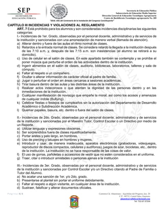 Secretaria de Educación Pública
Subsecretaria de Educación Media Superior
Dirección General de Educación Tecnológica Agropecuaria
Centro de Bachillerato Tecnológico agropecuario No. 289
“2016. Año del Centenario de la Instalación del Congreso Constituyente”
P á g i n a 3 | 5 Carretera Cd. Altamirano - Ajuchitlan del Progreso, km. 20
C.P.: 40732, Corral Falso, Guerrero
plantelcorralfalso@hotmail.com
Tel. 732-67-37334
CAPÍTULO III INCIDENCIAS Y VIOLACIONES AL REGLAMENTO
ART. 7 Está prohibido para los alumnos y son consideradas incidencias disciplinarias las siguientes
categorías:
I.- Incidencias de 1er. Grado, observadas por el personal docente, administrativo y de servicios de
la institución y sancionadas con una amonestación de manera verbal (llamada de atención).
a) Alterar dentro y fuera de las aulas el ritmo normal de clases.
b) Retardos a la entrada normal de clases. Se considera retardo la llegada a la institución después
de las 7:10 a.m. y, después de las 7:15 a.m. son inasistencias (el alumno se retirará a su
domicilio).
c) Uso de celular en el salón de clases. En este apartado también se contempla y se prohíbe el
poner música que perturbe el orden de las actividades dentro de la institución.
d) Ingerir alimentos en el salón de clases, auditorio, bibliotecas, laboratorios, talleres y sala de
cómputo.
e) Faltar al respeto a un compañero.
f) Ocultar o alterar información de carácter oficial al padre de familia.
g) Jugar o perturbar el orden en áreas cercanas a sesiones académicas.
h) Tirar basura dentro de las aulas y las distintas áreas de la institución.
i) Realizar actos indecorosos o que atenten la dignidad de las personas dentro y en las
inmediaciones de la institución.
j) Cualquier manifestación de noviazgo que empañe la moral, así como los acosos y amenazas
de cualquier índole (Bullying).
k) Celebrar fiestas o festejos de cumpleaños sin la autorización del Departamento de Desarrollo
Académico o Subdirección Académica.
l) Quemar papeles, basura, etc. dentro o fuera del salón de clases.
II.- Incidencias de 2do. Grado, observadas por el personal docente, administrativo y de servicios
de la institución y sancionadas por el Maestro Tutor, Control Escolar o un Directivo por medio de
un Reporte.
a) Utilizar lenguaje y expresiones obscenas.
b) Ser sorprendidos fuera de clases injustificadamente.
c) Portar aretes y pelo largo, en hombres.
d) Uso de piercing y tatuajes en hombres y mujeres.
e) Introducir y usar, de manera inadecuada, aparatos electrónicos (grabadoras, videojuegos,
reproductor de discos compactos, celulares y audífonos), juegos de azar, bicicletas, etc., dentro
de la institución. La institución no se hace responsable de las cosas de valor.
f) El uso de gorras, pañoletas o accesorios de vestir que no estén considerados en el uniforme.
g) Traer, citar o introducir amistades o personas ajenas a la institución
III.- Incidencias de 3er. Grado, observadas por el personal docente, administrativo y de servicios
de la institución y sancionadas por Control Escolar y/o un Directivo citando al Padre de Familia o
Tutor del Alumno.
a) No acatar una sanción de 1er. y/o 2do. grado.
b) Presentarse al plantel sin portar el uniforme debidamente.
c) Faltar al respeto a algún visitante, en cualquier área de la institución.
d) Sustraer, falsificar y alterar documentos oficiales.
 