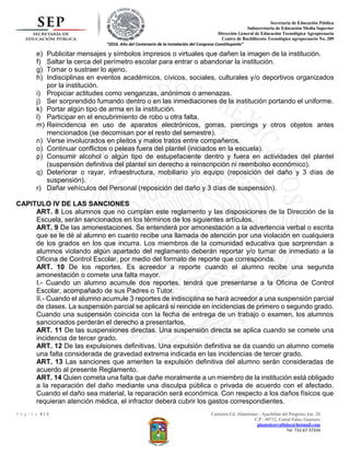 Secretaria de Educación Pública
Subsecretaria de Educación Media Superior
Dirección General de Educación Tecnológica Agropecuaria
Centro de Bachillerato Tecnológico agropecuario No. 289
“2016. Año del Centenario de la Instalación del Congreso Constituyente”
P á g i n a 4 | 5 Carretera Cd. Altamirano - Ajuchitlan del Progreso, km. 20
C.P.: 40732, Corral Falso, Guerrero
plantelcorralfalso@hotmail.com
Tel. 732-67-37334
e) Publicitar mensajes y símbolos impresos o virtuales que dañen la imagen de la institución.
f) Saltar la cerca del perímetro escolar para entrar o abandonar la institución.
g) Tomar o sustraer lo ajeno.
h) Indisciplinas en eventos académicos, cívicos, sociales, culturales y/o deportivos organizados
por la institución.
i) Propiciar actitudes como venganzas, anónimos o amenazas.
j) Ser sorprendido fumando dentro o en las inmediaciones de la institución portando el uniforme.
k) Portar algún tipo de arma en la institución.
l) Participar en el encubrimiento de robo u otra falta.
m) Reincidencia en uso de aparatos electrónicos, gorras, piercings y otros objetos antes
mencionados (se decomisan por el resto del semestre).
n) Verse involucrados en pleitos y malos tratos entre compañeros.
o) Continuar conflictos o peleas fuera del plantel (iniciados en la escuela).
p) Consumir alcohol o algún tipo de estupefaciente dentro y fuera en actividades del plantel
(suspensión definitiva del plantel sin derecho a reinscripción ni reembolso económico).
q) Deteriorar o rayar, infraestructura, mobiliario y/o equipo (reposición del daño y 3 días de
suspensión).
r) Dañar vehículos del Personal (reposición del daño y 3 días de suspensión).
CAPITULO IV DE LAS SANCIONES
ART. 8 Los alumnos que no cumplan este reglamento y las disposiciones de la Dirección de la
Escuela, serán sancionados en los términos de los siguientes artículos.
ART. 9 De las amonestaciones. Se entenderá por amonestación a la advertencia verbal o escrita
que se le dé al alumno en cuanto recibe una llamada de atención por una violación en cualquiera
de los grados en los que incurra. Los miembros de la comunidad educativa que sorprendan a
alumnos violando algún apartado del reglamento deberán reportar y/o turnar de inmediato a la
Oficina de Control Escolar, por medio del formato de reporte que corresponda.
ART. 10 De los reportes. Es acreedor a reporte cuando el alumno recibe una segunda
amonestación o comete una falta mayor.
I.- Cuando un alumno acumule dos reportes, tendrá que presentarse a la Oficina de Control
Escolar, acompañado de sus Padres o Tutor.
II.- Cuando el alumno acumule 3 reportes de indisciplina se hará acreedor a una suspensión parcial
de clases. La suspensión parcial se aplicará si reincide en incidencias de primero o segundo grado.
Cuando una suspensión coincida con la fecha de entrega de un trabajo o examen, los alumnos
sancionados perderán el derecho a presentarlos.
ART. 11 De las suspensiones directas. Una suspensión directa se aplica cuando se comete una
incidencia de tercer grado.
ART. 12 De las expulsiones definitivas. Una expulsión definitiva se da cuando un alumno comete
una falta considerada de gravedad extrema indicada en las incidencias de tercer grado.
ART. 13 Las sanciones que ameriten la expulsión definitiva del alumno serán consideradas de
acuerdo al presente Reglamento.
ART. 14 Quien cometa una falta que dañe moralmente a un miembro de la institución está obligado
a la reparación del daño mediante una disculpa pública o privada de acuerdo con el afectado.
Cuando el daño sea material, la reparación será económica. Con respecto a los daños físicos que
requieran atención médica, el infractor deberá cubrir los gastos correspondientes.
 