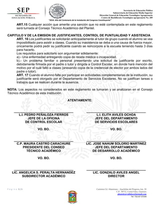 Secretaria de Educación Pública
Subsecretaria de Educación Media Superior
Dirección General de Educación Tecnológica Agropecuaria
Centro de Bachillerato Tecnológico agropecuario No. 289
“2016. Año del Centenario de la Instalación del Congreso Constituyente”
P á g i n a 5 | 5 Carretera Cd. Altamirano - Ajuchitlan del Progreso, km. 20
C.P.: 40732, Corral Falso, Guerrero
plantelcorralfalso@hotmail.com
Tel. 732-67-37334
ART.15 Cualquier acción que amerite una sanción que no esté contemplada en este reglamento
será turnada al Consejo Técnico Académico del Plantel.
CAPITULO V DE LA EMISION DE JUSTIFICANTES, CONTROL DE PUNTUALIDAD Y ASISTENCIA
ART. 16 Los justificantes se solicitarán anticipadamente al tutor de grupo cuando el alumno se vea
imposibilitado para asistir a clases. Cuando su inasistencia se deba a una causa de fuerza mayor,
únicamente podrá pedir su justificante cuando se reincorpore a la escuela teniendo hasta 3 días
para hacerlo.
Los requisitos para solicitarlo son argumentar sólidamente:
a).- Una enfermedad entregando copia de receta médica o incapacidad.
b).- Un problema familiar o personal presentando una solicitud de justificante por escrito,
debidamente firmada por el padre o tutor y dirigida a Control Escolar, en donde hará mención del
motivo por el cuál faltó a clases (anexando copia de la credencial de elector por ambos lados del
padre o tutor).
ART. 17 Cuando el alumno falte por participar en actividades complementarias de la institución, su
justificante será otorgado por el Departamento de Servicios Escolares. No se justifican tareas o
trabajos que se realicen durante la ausencia.
NOTA: Los aspectos no considerados en este reglamento se turnaran y se analizaran en el Consejo
Técnico Académico de esta Institución.
ATENTAMENTE:
__________________________________
L.I. PEDRO PEÑALOZA FIERROS
JEFE DE LA OFICINA
DE CONTROL ESCOLAR
__________________________________
L.I. ELITH AVILES OCHOA
JEFE DEL DEPARTAMENTO
DE SERVICIOS ESCOLARES
VO. BO.
__________________________________
C.P. MAURA CASTRO CARACHURE
PRESIDENTE DEL CONSEO
TÉCNICO ACADÉMICO
VO. BO.
__________________________________
LIC. JOSE NAHUM SOLORIO MARTINEZ
JEFE DEL DEPARTAMENTO
DE DESARROLLO ACADÉMICO
VO. BO.
__________________________________
LIC. ANGELICA S. PERALTA HERNANDEZ
SUBDIRECTOR ACADÉMICO
VO. BO.
__________________________________
LIC. GONZALO AVILES ANGEL
DIRECTOR
 