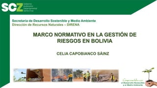 Secretaría de Desarrollo Sostenible y Medio Ambiente
Dirección de Recursos Naturales – DIRENA
MARCO NORMATIVO EN LA GESTIÓN DE
RIESGOS EN BOLIVIA
CELIA CAPOBIANCO SÁINZ
 