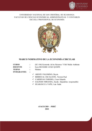 UNIVERSIDAD NACIONAL DE SAN CRISTÓBAL DE HUAMANGA
FACULTAD DE CIENCIAS ECONÓMICAS, ADMINISTRATIVAS Y CONTABLES
ESCUELA PROFESIONAL DE ECONOMÍA
MARCO NORMATIVO DE LA ECONOMÍA CIRCULAR
CURSO : (EC-546) Economía de los Recursos Y Del Medio Ambiente
DOCENTE : Econ RICHARD ATAO QUISPE
TURNO : Mañana
INTEGRANTES :
 ARESTE PALOMINO, Deyvis
 BERROCAL ESCALANTE, Newton Paul
 CARDENAS PAREDES, Cesar Eduardo
 GALINDO MIRANDA, Zarcila Alejandrina (responsable)
 HUARANCCA YAÑE, Luis Stalin
AYACUCHO – PERÚ
2022
 