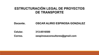 ESTRUCTURACIÓN LEGAL DE PROYECTOS
DE TRANSPORTE
Docente. OSCAR ALIRIO ESPINOSA GONZALEZ
Celular. 313-8516500
Correo. oespinosaconsultores@gmail.com
 
