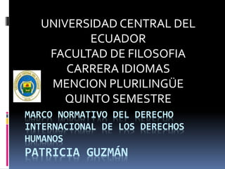 MARCO NORMATIVO DEL DERECHO
INTERNACIONAL DE LOS DERECHOS
HUMANOS
PATRICIA GUZMÁN
UNIVERSIDAD CENTRAL DEL
ECUADOR
FACULTAD DE FILOSOFIA
CARRERA IDIOMAS
MENCION PLURILINGÜE
QUINTO SEMESTRE
 