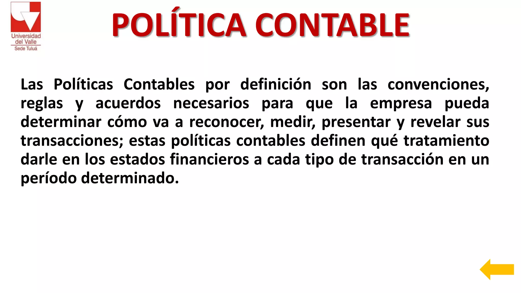 POLÍTICA CONTABLE
Las Políticas Contables por definición son las convenciones,
reglas y acuerdos necesarios para que la empresa pueda
determinar cómo va a reconocer, medir, presentar y revelar sus
transacciones; estas políticas contables definen qué tratamiento
darle en los estados financieros a cada tipo de transacción en un
período determinado.
 