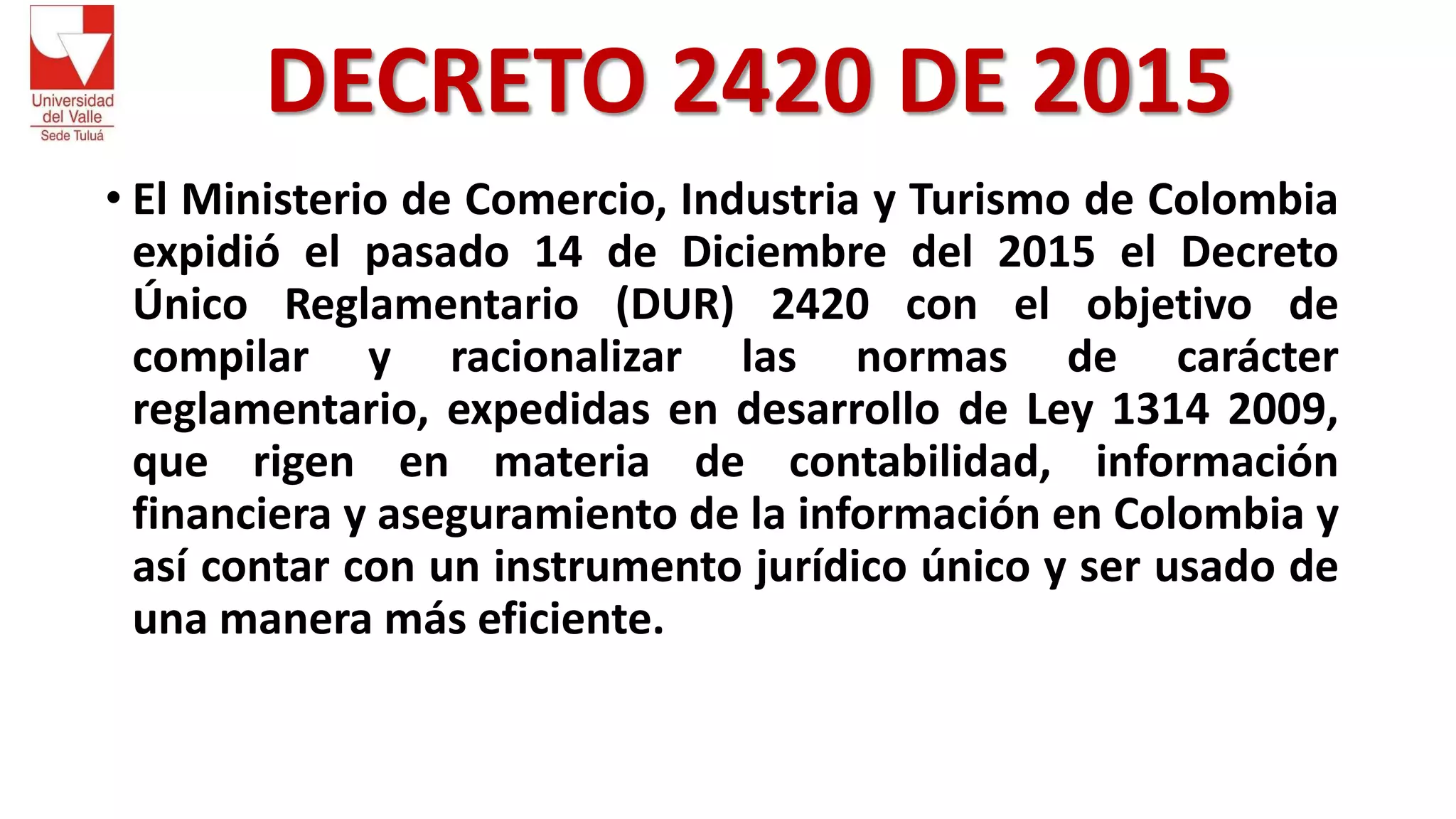 DECRETO 2420 DE 2015
• El Ministerio de Comercio, Industria y Turismo de Colombia
expidió el pasado 14 de Diciembre del 2015 el Decreto
Único Reglamentario (DUR) 2420 con el objetivo de
compilar y racionalizar las normas de carácter
reglamentario, expedidas en desarrollo de Ley 1314 2009,
que rigen en materia de contabilidad, información
financiera y aseguramiento de la información en Colombia y
así contar con un instrumento jurídico único y ser usado de
una manera más eficiente.
 