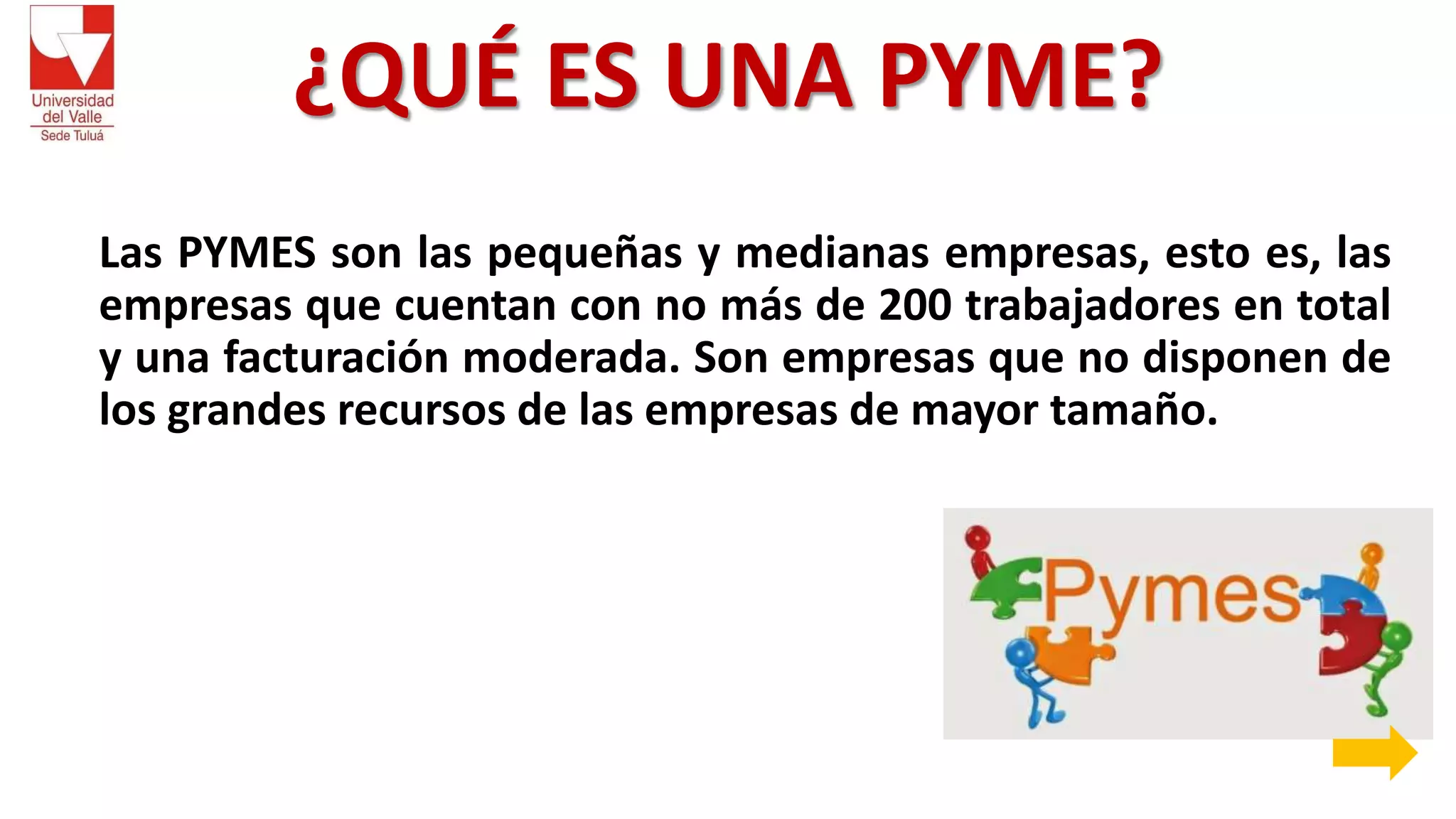 ¿QUÉ ES UNA PYME?
Las PYMES son las pequeñas y medianas empresas, esto es, las
empresas que cuentan con no más de 200 trabajadores en total
y una facturación moderada. Son empresas que no disponen de
los grandes recursos de las empresas de mayor tamaño.
 