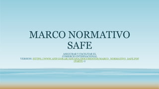 MARCO NORMATIVO
SAFE
ASEGURAR Y FACILITAR EL
COMERCIO INTERNACIONAL
VERSION: HTTPS://WWW.AFIP.GOB.AR/ADUANA/DOCUMENTOS/MARCO_NORMATIVO_SAFE.PDF
(PARTE 1)
 