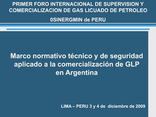 1
Marco normativo técnico y de seguridad
aplicado a la comercialización de GLP
en Argentina
PRIMER FORO INTERNACIONAL DE SUPERVISION Y
COMERCIALIZACION DE GAS LICUADO DE PETROLEO
0SINERGMIN de PERU
LIMA – PERU 3 y 4 de diciembre de 2009
 