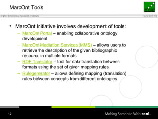 MarcOnt Tools MarcOnt Initiative involves development of tools: MarcOnt Portal  – enabling collaborative ontology development MarcOnt Mediation Services (MMS)  – allows users to retrieve the description of the given bibliographic resource in multiple formats RDF Translator  – tool for data translation between formats using the set of given mapping rules Rulegenerator  – allows defining mapping (translation) rules between concepts from different ontologies. 