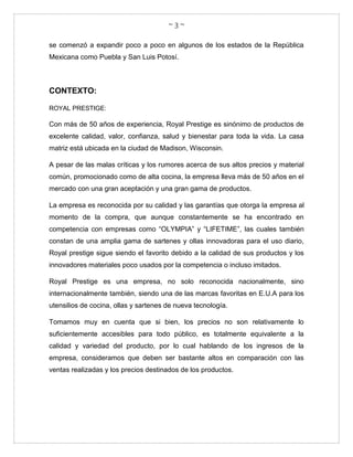 ~ 3 ~
se comenzó a expandir poco a poco en algunos de los estados de la República
Mexicana como Puebla y San Luis Potosí.
CONTEXTO:
ROYAL PRESTIGE:
Con más de 50 años de experiencia, Royal Prestige es sinónimo de productos de
excelente calidad, valor, confianza, salud y bienestar para toda la vida. La casa
matriz está ubicada en la ciudad de Madison, Wisconsin.
A pesar de las malas críticas y los rumores acerca de sus altos precios y material
común, promocionado como de alta cocina, la empresa lleva más de 50 años en el
mercado con una gran aceptación y una gran gama de productos.
La empresa es reconocida por su calidad y las garantías que otorga la empresa al
momento de la compra, que aunque constantemente se ha encontrado en
competencia con empresas como “OLYMPIA” y “LIFETIME”, las cuales también
constan de una amplia gama de sartenes y ollas innovadoras para el uso diario,
Royal prestige sigue siendo el favorito debido a la calidad de sus productos y los
innovadores materiales poco usados por la competencia o incluso imitados.
Royal Prestige es una empresa, no solo reconocida nacionalmente, sino
internacionalmente también, siendo una de las marcas favoritas en E.U.A para los
utensilios de cocina, ollas y sartenes de nueva tecnología.
Tomamos muy en cuenta que si bien, los precios no son relativamente lo
suficientemente accesibles para todo público, es totalmente equivalente a la
calidad y variedad del producto, por lo cual hablando de los ingresos de la
empresa, consideramos que deben ser bastante altos en comparación con las
ventas realizadas y los precios destinados de los productos.
 