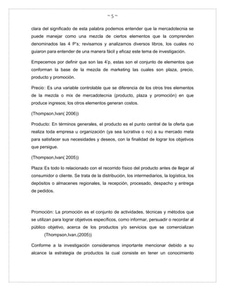 ~ 5 ~
clara del significado de esta palabra podemos entender que la mercadotecnia se
puede manejar como una mezcla de ciertos elementos que la comprenden
denominados las 4 P’s; revisamos y analizamos diversos libros, los cuales no
guiaron para entender de una manera fácil y eficaz este tema de investigación.
Empecemos por definir que son las 4’p, estas son el conjunto de elementos que
conforman la base de la mezcla de marketing las cuales son plaza, precio,
producto y promoción.
Precio: Es una variable controlable que se diferencia de los otros tres elementos
de la mezcla o mix de mercadotecnia (producto, plaza y promoción) en que
produce ingresos; los otros elementos generan costos.
(Thompson,Ivan( 2006))
Producto: En términos generales, el producto es el punto central de la oferta que
realiza toda empresa u organización (ya sea lucrativa o no) a su mercado meta
para satisfacer sus necesidades y deseos, con la finalidad de lograr los objetivos
que persigue.
(Thompson,Ivan( 2005))
Plaza: Es todo lo relacionado con el recorrido físico del producto antes de llegar al
consumidor o cliente. Se trata de la distribución, los intermediarios, la logística, los
depósitos o almacenes regionales, la recepción, procesado, despacho y entrega
de pedidos.
Promoción: La promoción es el conjunto de actividades, técnicas y métodos que
se utilizan para lograr objetivos específicos, como informar, persuadir o recordar al
público objetivo, acerca de los productos y/o servicios que se comercializan
(Thompson,Ivan,(2005))
Conforme a la investigación consideramos importante mencionar debido a su
alcance la estrategia de productos la cual consiste en tener un conocimiento
 