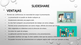 SLIDESHARE
• Permite dar conferencias sin necesidad de cargar la presentación.
• La presentación se puede ver desde cualquier pc
• Simplemente abriendo una pagina web.
• Es más fácil compartir una presentación de trabajo con otros colegas.
• Permite enviar presentaciones con varios megas, difíciles de enviar por correo.
• Sólo colgándola en slideshare envía la dirección de enlace.
• Se evitan los spam de amigos.
• La aplicación permite hacerles comentarios a las presentaciones.
• Se pueden clasificar con tags. Es decir palabra clave que las asocia e informa el contenido.
• Se pueden incrustar las presentaciones en cualquier página web, como por ejemplo un blog.
VENTAJAS
 