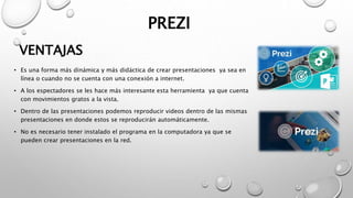 PREZI
• Es una forma más dinámica y más didáctica de crear presentaciones ya sea en
línea o cuando no se cuenta con una conexión a internet.
• A los espectadores se les hace más interesante esta herramienta ya que cuenta
con movimientos gratos a la vista.
• Dentro de las presentaciones podemos reproducir videos dentro de las mismas
presentaciones en donde estos se reproducirán automáticamente.
• No es necesario tener instalado el programa en la computadora ya que se
pueden crear presentaciones en la red.
VENTAJAS
 