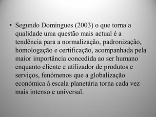 • Segundo Domingues (2003) o que torna a
  qualidade uma questão mais actual é a
  tendência para a normalização, padronização,
  homologação e certificação, acompanhada pela
  maior importância concedida ao ser humano
  enquanto cliente e utilizador de produtos e
  serviços, fenómenos que a globalização
  económica à escala planetária torna cada vez
  mais intenso e universal.
 